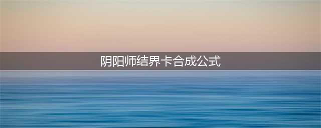 阴阳师丨结界卡各种获取渠道和其合成公式图片（玩转系列）(阴阳师结界卡合成公式)