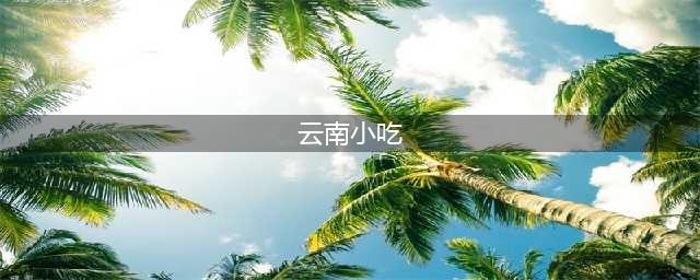 来云南必吃的特色小吃 Top50，你吃过几样？(云南小吃)
