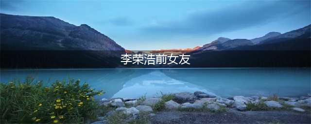 李荣浩和前女友发生了什么?(李荣浩前女友)