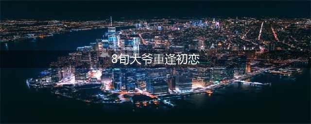 8旬大爷重逢初恋58年后重逢照顾其四年(8旬大爷重逢初恋)
