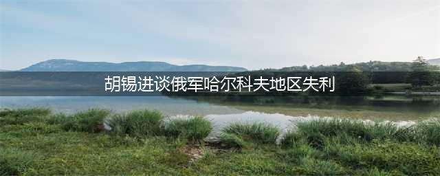 胡锡进谈俄军哈尔科夫地区失利(胡锡进谈俄军哈尔科夫地区失利)