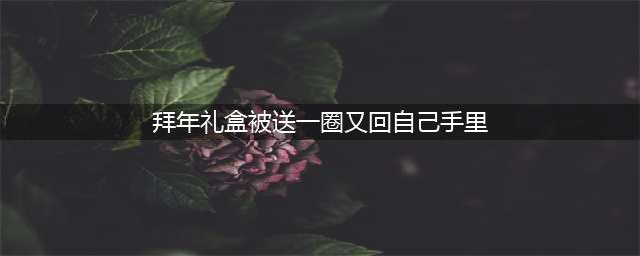 拜年礼盒的回圈现象：传统与现代的碰撞(拜年礼盒被送一圈又回自己手里)