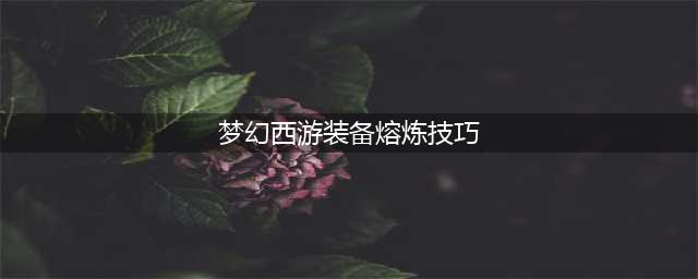 《梦幻西游》手游熔炼攻略 操作技巧分享(梦幻西游装备熔炼技巧)