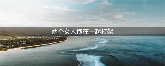 爆笑推荐：两位姑娘抱在一起在打架，我上去把她们分开(两个女人抱在一起打架)
