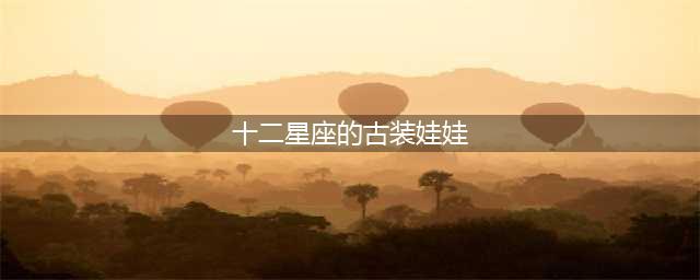 十二星座专属古风芭比娃娃，双子座温婉如画，金牛让人一见倾心！(十二星座的古装娃娃)