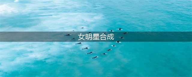 当红女星合成照曝光，网友：美出新高度！(女明星合成)