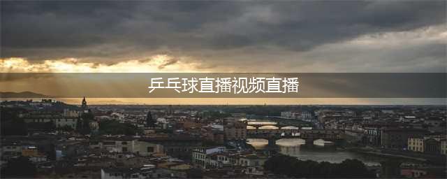 中央电视台直播乒乓球+大满贯【高清】直播入口(乒乓球直播视频直播)