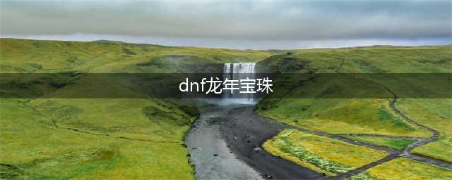 DNF2017年春节套宝珠效果如何 历年宝珠盘点(dnf龙年宝珠)