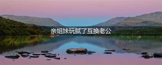 纪实：江苏一对姐妹互换丈夫，对彼此生活都很满意，网友：真荒唐(亲姐妹玩腻了互换老公)