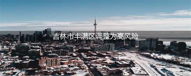 吉林市丰满区调整为高风险地区！(吉林市丰满区调整为高风险)