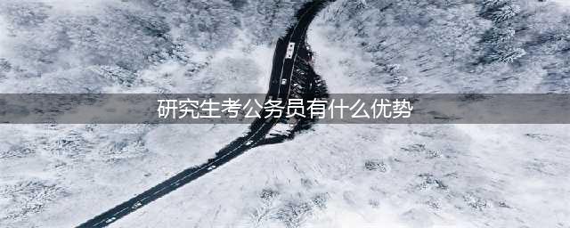 研究生考公务员的五大优势(研究生考公务员有什么优势)
