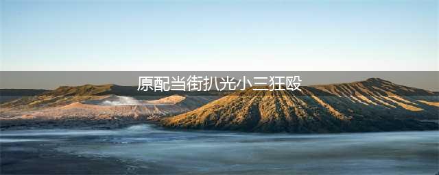 浙江一原配街头殴打小三，当街扒掉胸衣暴打，引发广泛关注(原配当街扒光小三狂殴)
