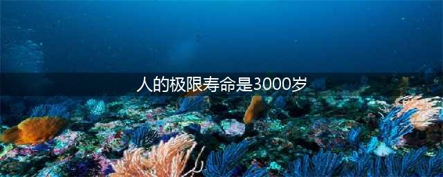 人类寿命极限是多少，人的极限寿命是3000岁(如同神仙)(人的极限寿命是3000岁)