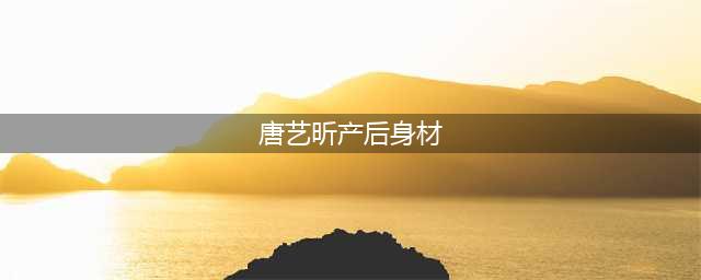 唐艺昕产后身材：明星远比你想象的要自律！(唐艺昕产后身材)