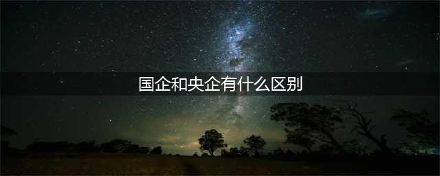 国企和央企有区别吗？(国企和央企有什么区别)