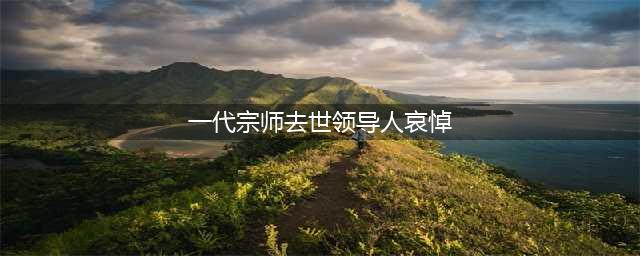 转载：《一代宗师去世领导人哀悼   但网络热度却几近为零》(一代宗师去世领导人哀悼)