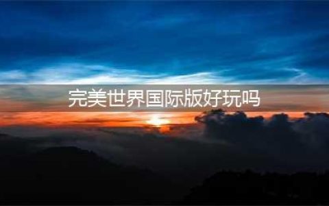 《完美世界》值得玩吗 游戏特色内容试玩点评(完美世界国际版好玩吗)