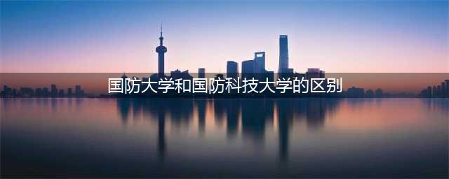 国防大学和国防科技大学，校名非常相似，它们之间有什么区别？(国防大学和国防科技大学的区别)