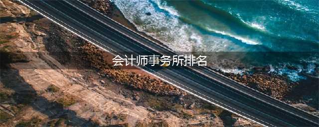 最新！会计师事务所综合排名100强公布！前10排名变了！(会计师事务所排名)