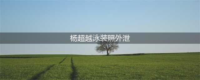 杨超越“泳装&(杨超越泳装照外泄)