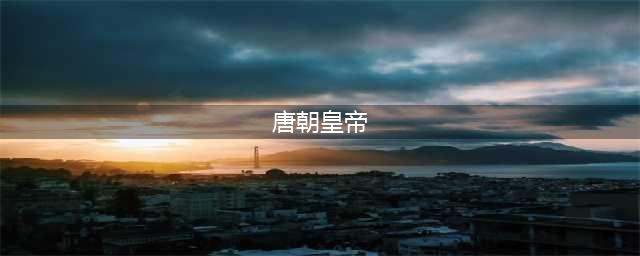唐朝历代皇帝列表及简介(唐朝皇帝)