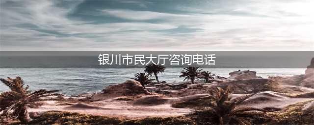 银川市民大厅各办事窗口最新咨询电话公布，快收藏！(银川市民大厅咨询电话)
