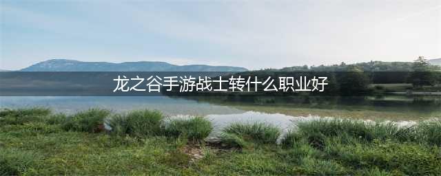《龙之谷手游》战士转什么职业好 战士转职选择推荐(龙之谷手游战士转什么职业好)