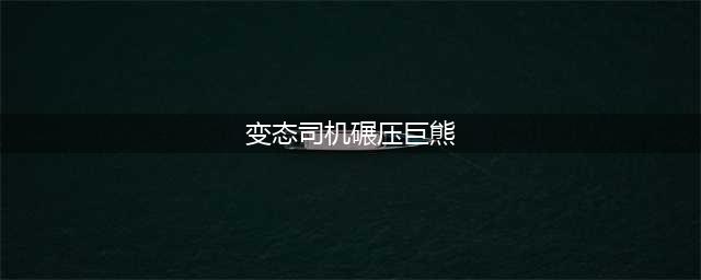 变态司机碾压巨熊密谋"强奸" 杀熊分肉亵玩发泄(变态司机碾压巨熊)