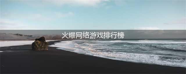 火爆网游手游排行榜前十名2021 十大火爆的网络手游推荐(火爆网络游戏排行榜)