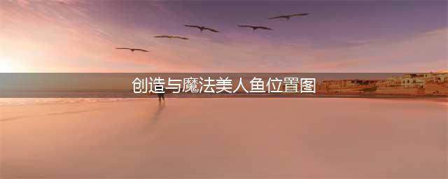 创造与魔法美人鱼刷新位置图最新一览(创造与魔法美人鱼位置图)