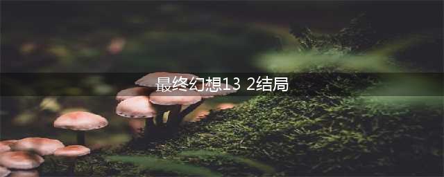 求最终幻想13-2的大致剧情和结局(最终幻想13 2结局)