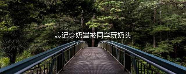 11岁女孩发育遭同学耻笑，偷穿束胸衣晕倒 …… 性教育，请不要欲说还羞(忘记穿奶罩被同学玩奶头)