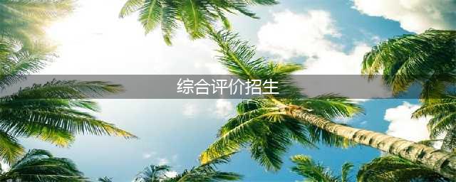 什么是综合评价招生？综合评价招生有哪些特点？(综合评价招生)