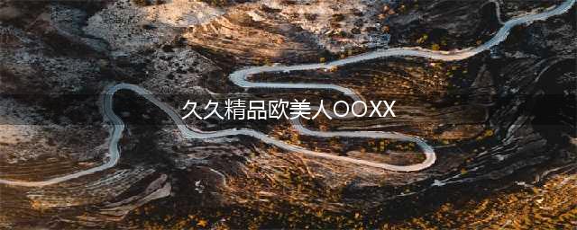 久久的，久久爽，人人有得吃，人人都挺爽，人人看，人人都好看(久久精品欧美人OOXX)
