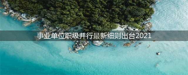 2021年事业单位职级并行实施细则(事业单位职级并行最新细则出台2021)
