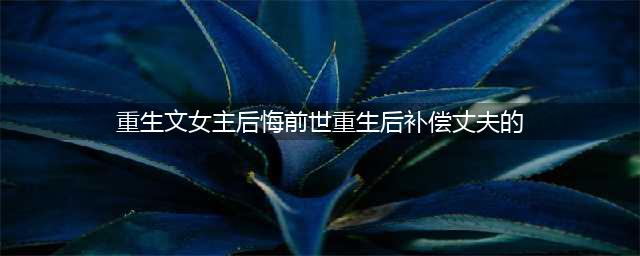 8本女主悔悟重生珍惜男主的小说，前世负了他的痴情，今生弥补他(重生文女主后悔前世重生后补偿丈夫的)
