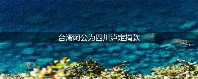 破防了！台湾阿公回应为泸定捐款质疑：没作秀，已将遗体捐给祖国(台湾阿公为四川泸定捐款)