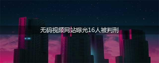 震惊！视频网站上竟然还有"无码专区"和"有码专区"？16人因侵权被判刑(无码视频网站曝光16人被判刑)