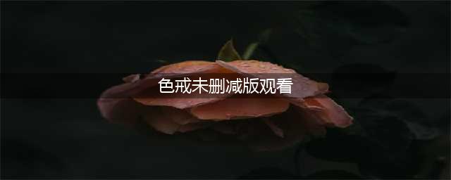 色戒未删减版梁朝伟电影情色之路及敬业精神的展现(色戒未删减版观看)