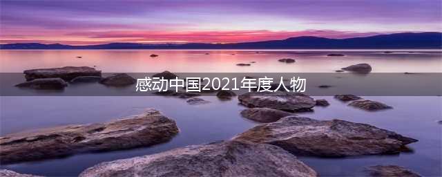感动中国2021年度人物揭晓！附颁奖词、事迹(感动中国2021年度人物)