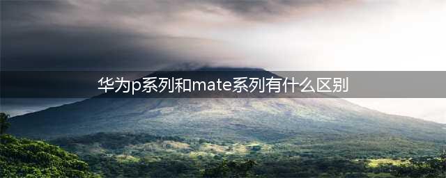 华为 mate系列和p系列的区别，买错你就亏大了(华为p系列和mate系列有什么区别)