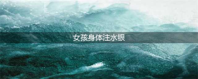 女孩向身体注水银 多个脏器受损留永久伤害(女孩身体注水银)