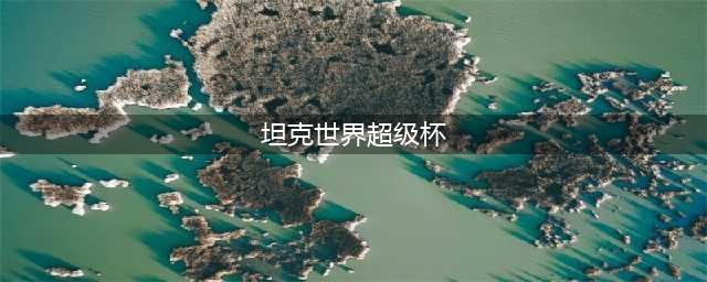 坦克世界超级杯赛详情 坦克世界超级杯赛报名方式(坦克世界超级杯)