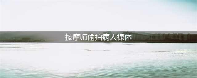 按摩师偷拍病人裸体，还自制数百份色情作品，令人震惊！(按摩师偷拍病人裸体)