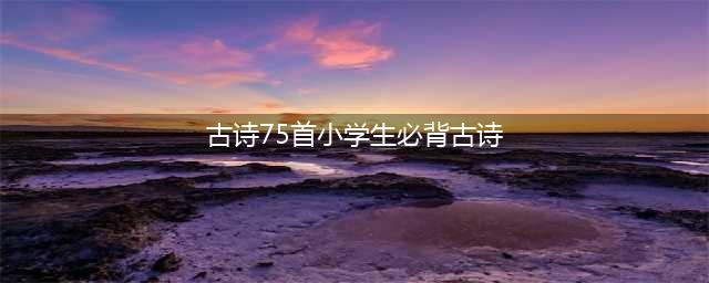 小学必背古诗75首全文 可打印（带注释及译文）(古诗75首小学生必背古诗)