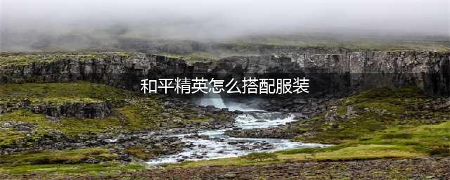 《和平精英》怎么搭配服装 时装搭配攻略2023