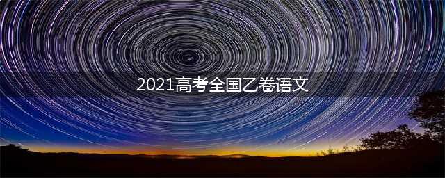2021年全国高考乙卷语文试题及答案解析(2021高考全国乙卷语文)
