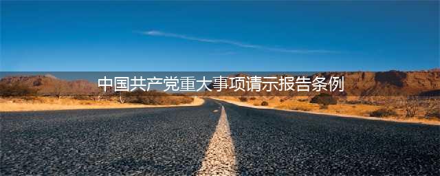 中共中央印发《中国共产党重大事项请示报告条例》（全文）(中国共产党重大事项请示报告条例)