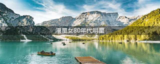 盘点80年代女港星,重温大家心中的素颜女神(港星女80年代明星)