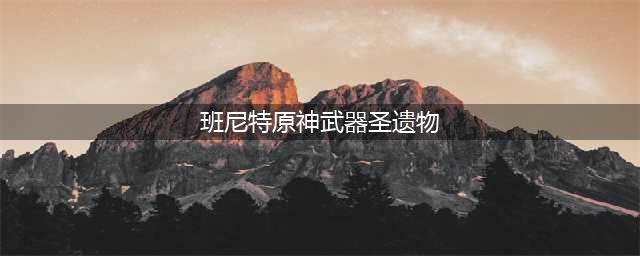 原神班尼特武器圣遗物怎么选 班尼特武器圣遗物推荐